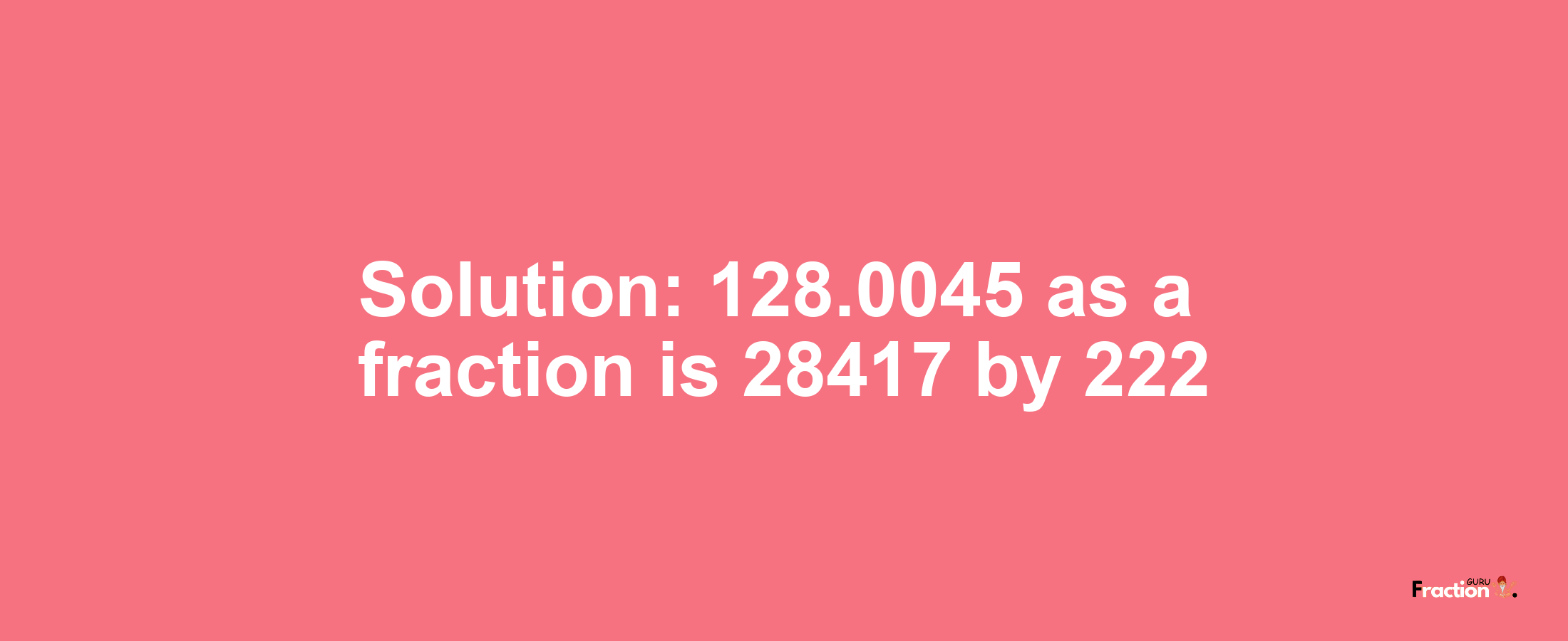 Solution:128.0045 as a fraction is 28417/222